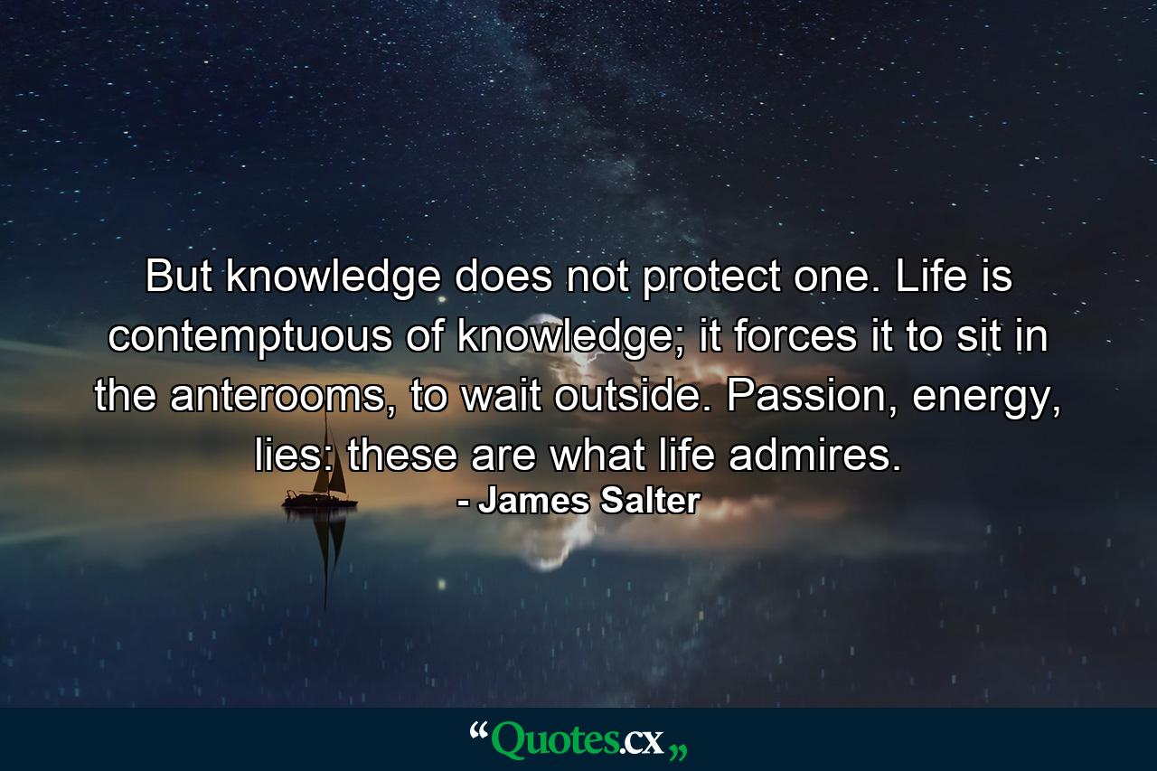 But knowledge does not protect one. Life is contemptuous of knowledge; it forces it to sit in the anterooms, to wait outside. Passion, energy, lies: these are what life admires. - Quote by James Salter