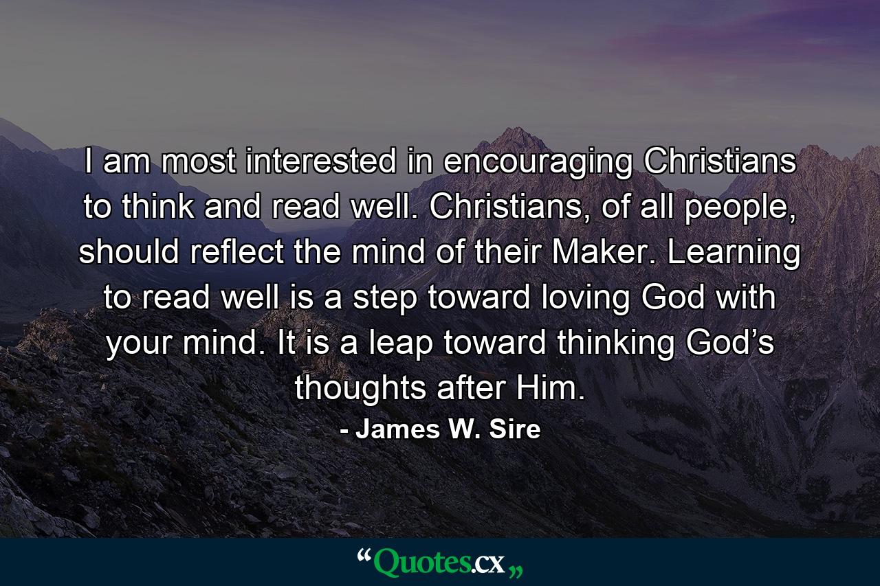 I am most interested in encouraging Christians to think and read well. Christians, of all people, should reflect the mind of their Maker. Learning to read well is a step toward loving God with your mind. It is a leap toward thinking God’s thoughts after Him. - Quote by James W. Sire