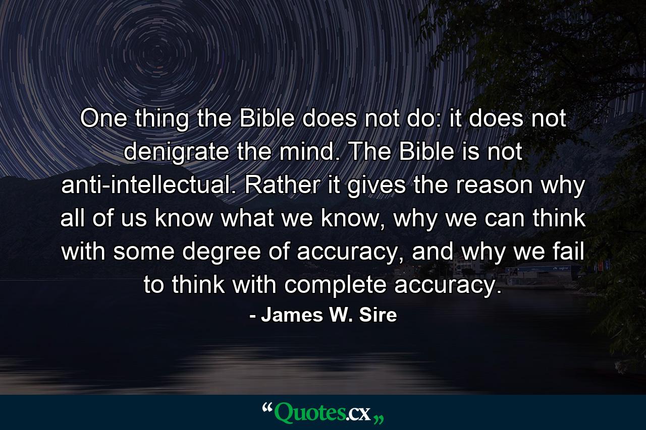 One thing the Bible does not do: it does not denigrate the mind. The Bible is not anti-intellectual. Rather it gives the reason why all of us know what we know, why we can think with some degree of accuracy, and why we fail to think with complete accuracy. - Quote by James W. Sire