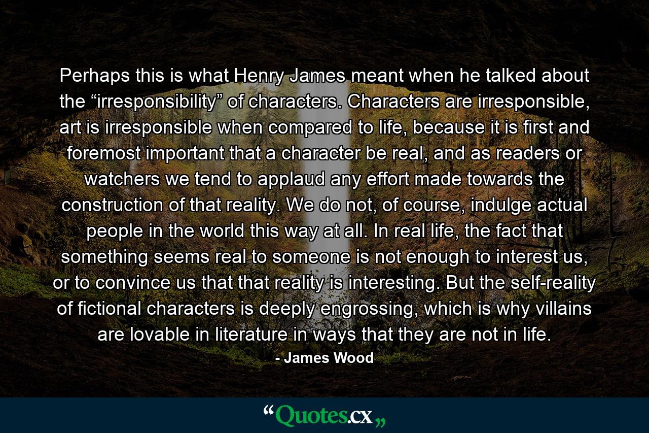 Perhaps this is what Henry James meant when he talked about the “irresponsibility” of characters. Characters are irresponsible, art is irresponsible when compared to life, because it is first and foremost important that a character be real, and as readers or watchers we tend to applaud any effort made towards the construction of that reality. We do not, of course, indulge actual people in the world this way at all. In real life, the fact that something seems real to someone is not enough to interest us, or to convince us that that reality is interesting. But the self-reality of fictional characters is deeply engrossing, which is why villains are lovable in literature in ways that they are not in life. - Quote by James Wood