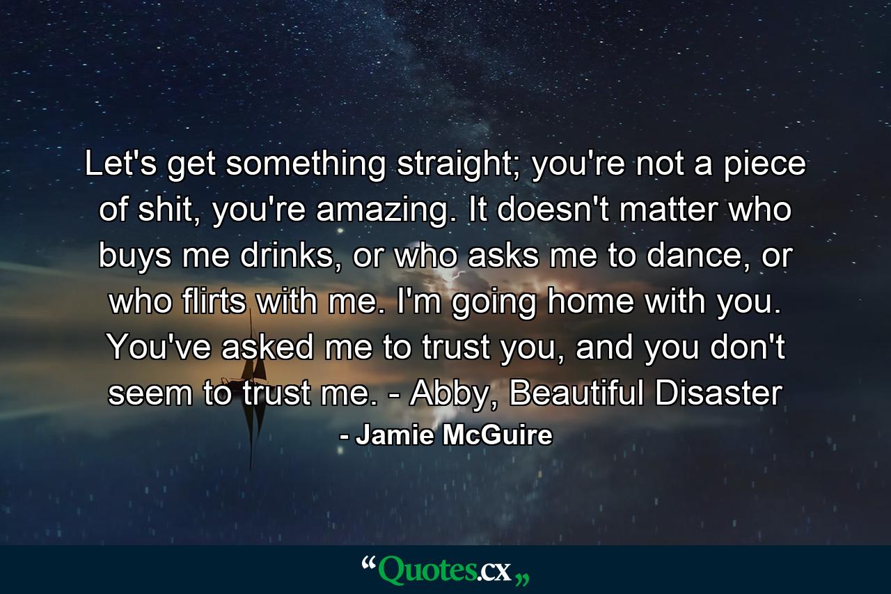 Let's get something straight; you're not a piece of shit, you're amazing. It doesn't matter who buys me drinks, or who asks me to dance, or who flirts with me. I'm going home with you. You've asked me to trust you, and you don't seem to trust me. - Abby, Beautiful Disaster - Quote by Jamie McGuire