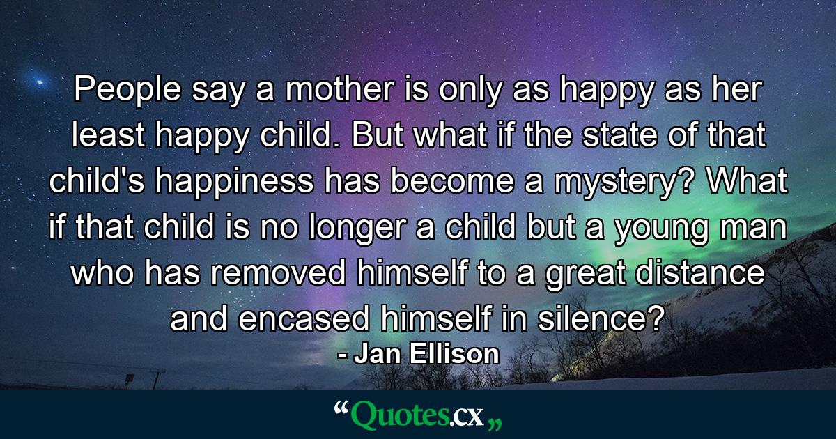 People say a mother is only as happy as her least happy child. But what if the state of that child's happiness has become a mystery? What if that child is no longer a child but a young man who has removed himself to a great distance and encased himself in silence? - Quote by Jan Ellison