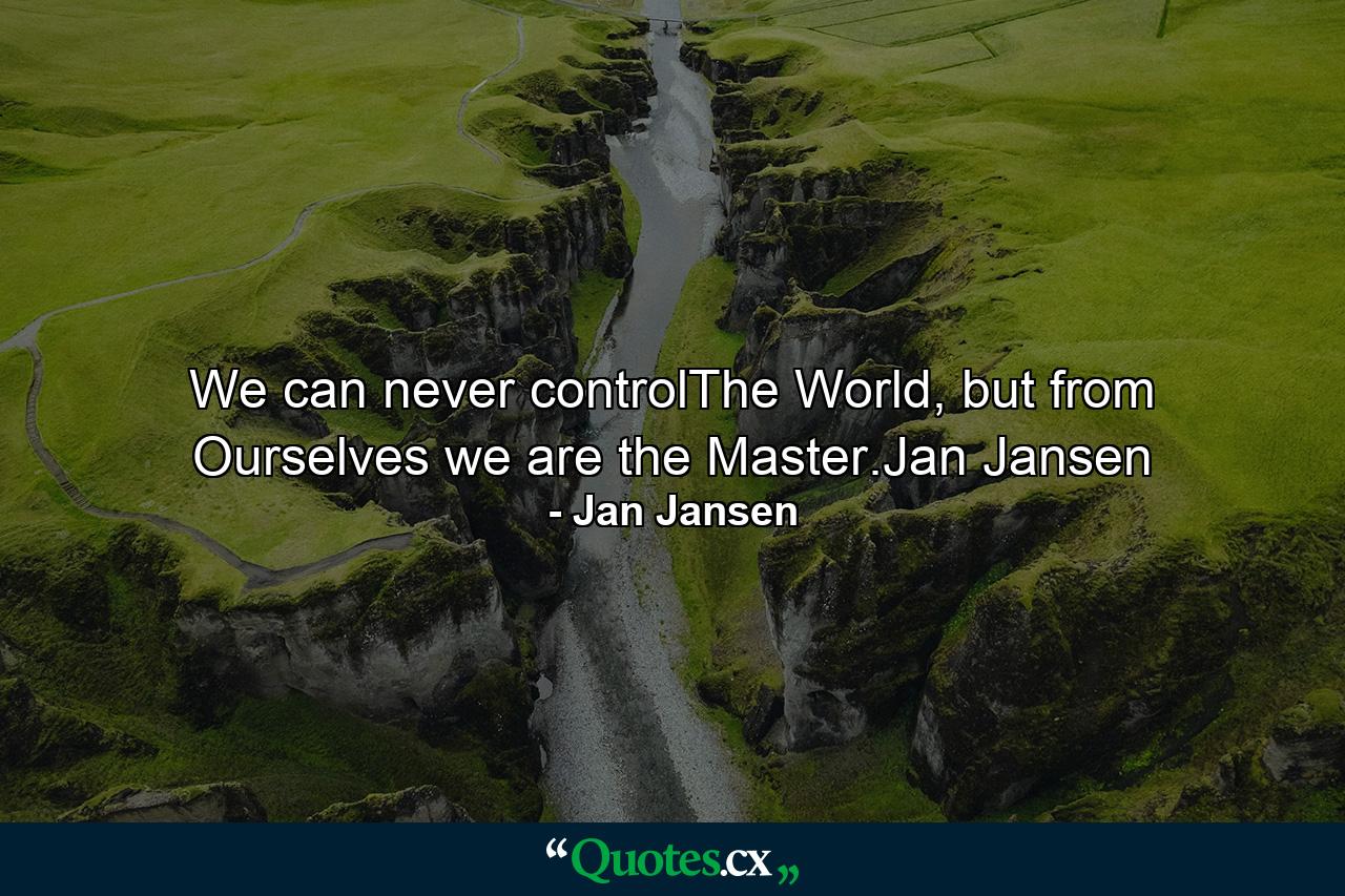 We can never controlThe World, but from Ourselves we are the Master.Jan Jansen - Quote by Jan Jansen