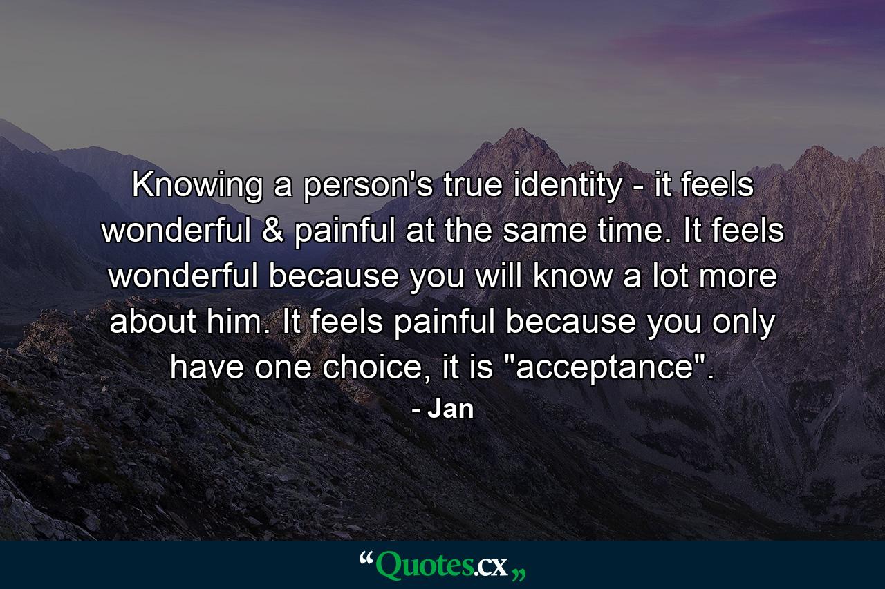 Knowing a person's true identity - it feels wonderful & painful at the same time. It feels wonderful because you will know a lot more about him. It feels painful because you only have one choice, it is 