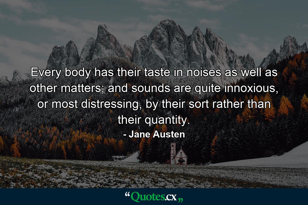 Every body has their taste in noises as well as other matters; and sounds are quite innoxious, or most distressing, by their sort rather than their quantity. - Quote by Jane Austen