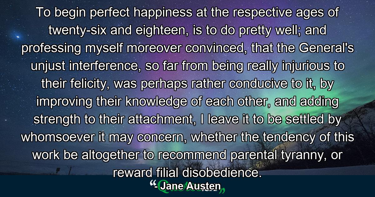 To begin perfect happiness at the respective ages of twenty-six and eighteen, is to do pretty well; and professing myself moreover convinced, that the General's unjust interference, so far from being really injurious to their felicity, was perhaps rather conducive to it, by improving their knowledge of each other, and adding strength to their attachment, I leave it to be settled by whomsoever it may concern, whether the tendency of this work be altogether to recommend parental tyranny, or reward filial disobedience. - Quote by Jane Austen