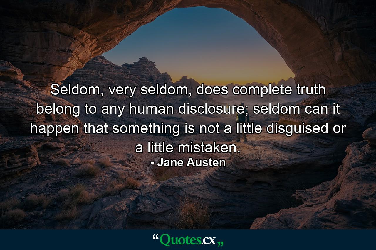 Seldom, very seldom, does complete truth belong to any human disclosure; seldom can it happen that something is not a little disguised or a little mistaken. - Quote by Jane Austen