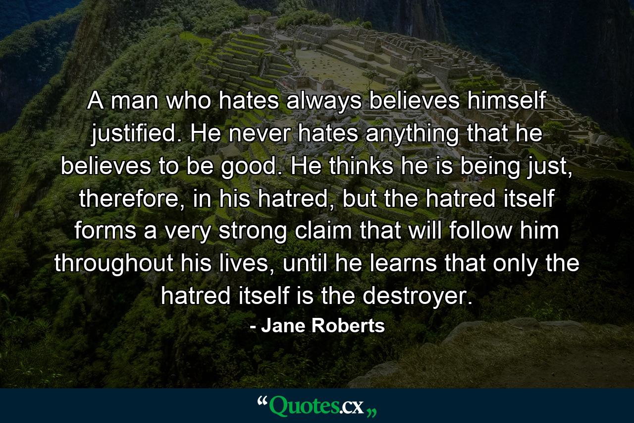 A man who hates always believes himself justified. He never hates anything that he believes to be good. He thinks he is being just, therefore, in his hatred, but the hatred itself forms a very strong claim that will follow him throughout his lives, until he learns that only the hatred itself is the destroyer. - Quote by Jane Roberts