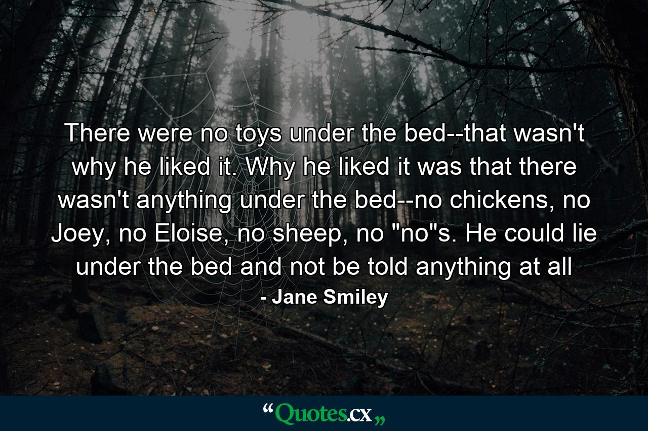 There were no toys under the bed--that wasn't why he liked it. Why he liked it was that there wasn't anything under the bed--no chickens, no Joey, no Eloise, no sheep, no 