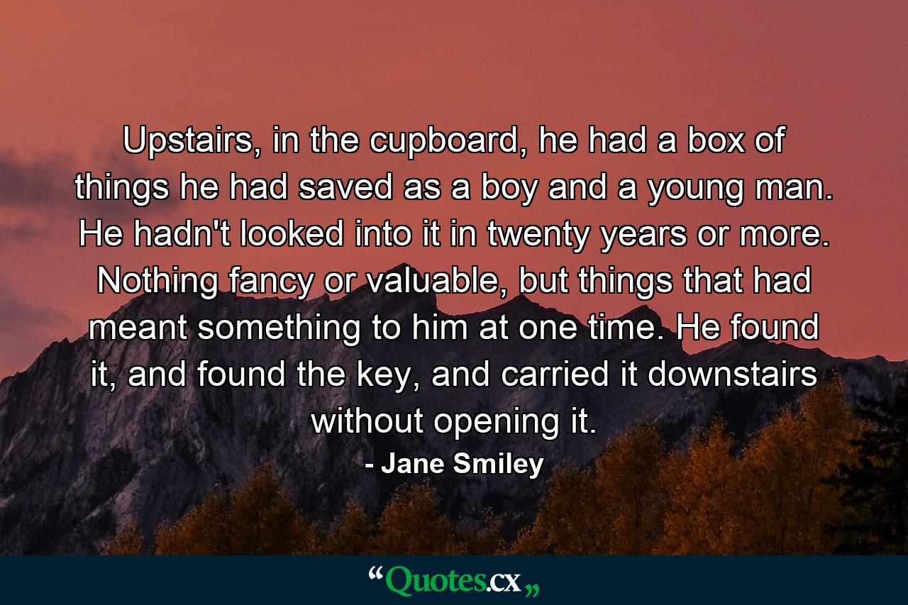 Upstairs, in the cupboard, he had a box of things he had saved as a boy and a young man. He hadn't looked into it in twenty years or more. Nothing fancy or valuable, but things that had meant something to him at one time. He found it, and found the key, and carried it downstairs without opening it. - Quote by Jane Smiley