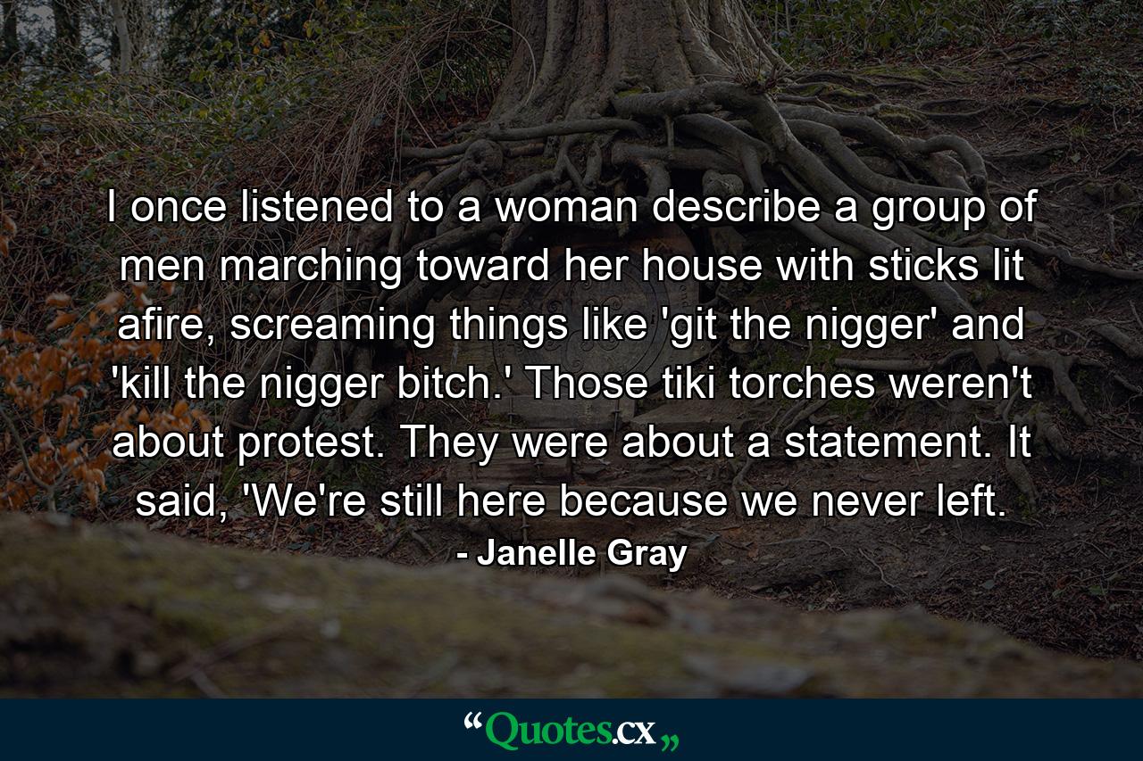 I once listened to a woman describe a group of men marching toward her house with sticks lit afire, screaming things like 'git the nigger' and 'kill the nigger bitch.' Those tiki torches weren't about protest. They were about a statement. It said, 'We're still here because we never left. - Quote by Janelle Gray