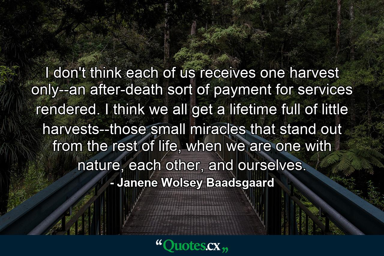 I don't think each of us receives one harvest only--an after-death sort of payment for services rendered. I think we all get a lifetime full of little harvests--those small miracles that stand out from the rest of life, when we are one with nature, each other, and ourselves. - Quote by Janene Wolsey Baadsgaard