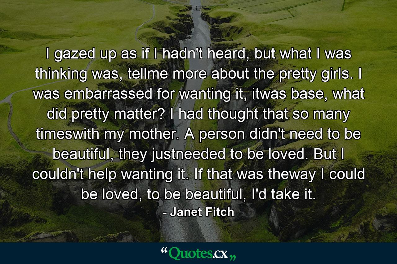 I gazed up as if I hadn't heard, but what I was thinking was, tellme more about the pretty girls. I was embarrassed for wanting it, itwas base, what did pretty matter? I had thought that so many timeswith my mother. A person didn't need to be beautiful, they justneeded to be loved. But I couldn't help wanting it. If that was theway I could be loved, to be beautiful, I'd take it. - Quote by Janet Fitch