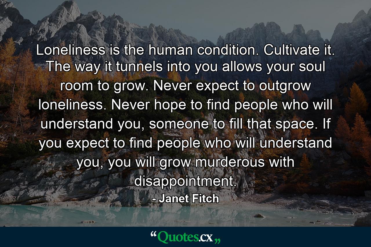 Loneliness is the human condition. Cultivate it. The way it tunnels into you allows your soul room to grow. Never expect to outgrow loneliness. Never hope to find people who will understand you, someone to fill that space. If you expect to find people who will understand you, you will grow murderous with disappointment. - Quote by Janet Fitch