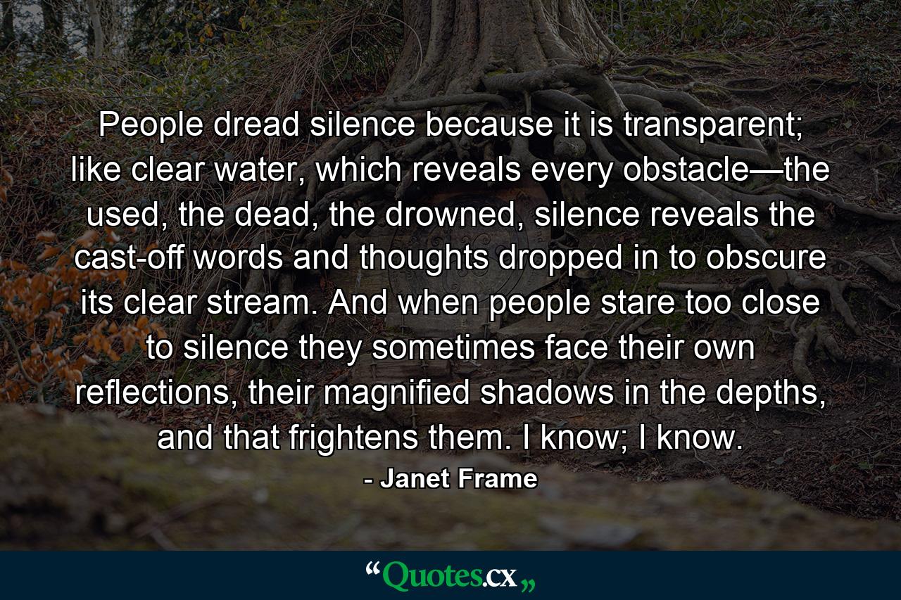 People dread silence because it is transparent; like clear water, which reveals every obstacle—the used, the dead, the drowned, silence reveals the cast-off words and thoughts dropped in to obscure its clear stream. And when people stare too close to silence they sometimes face their own reflections, their magnified shadows in the depths, and that frightens them. I know; I know. - Quote by Janet Frame