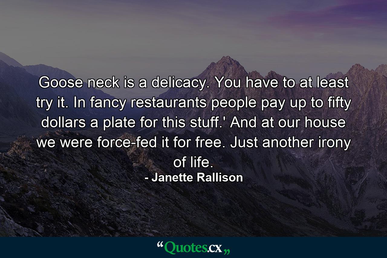 Goose neck is a delicacy. You have to at least try it. In fancy restaurants people pay up to fifty dollars a plate for this stuff.' And at our house we were force-fed it for free. Just another irony of life. - Quote by Janette Rallison