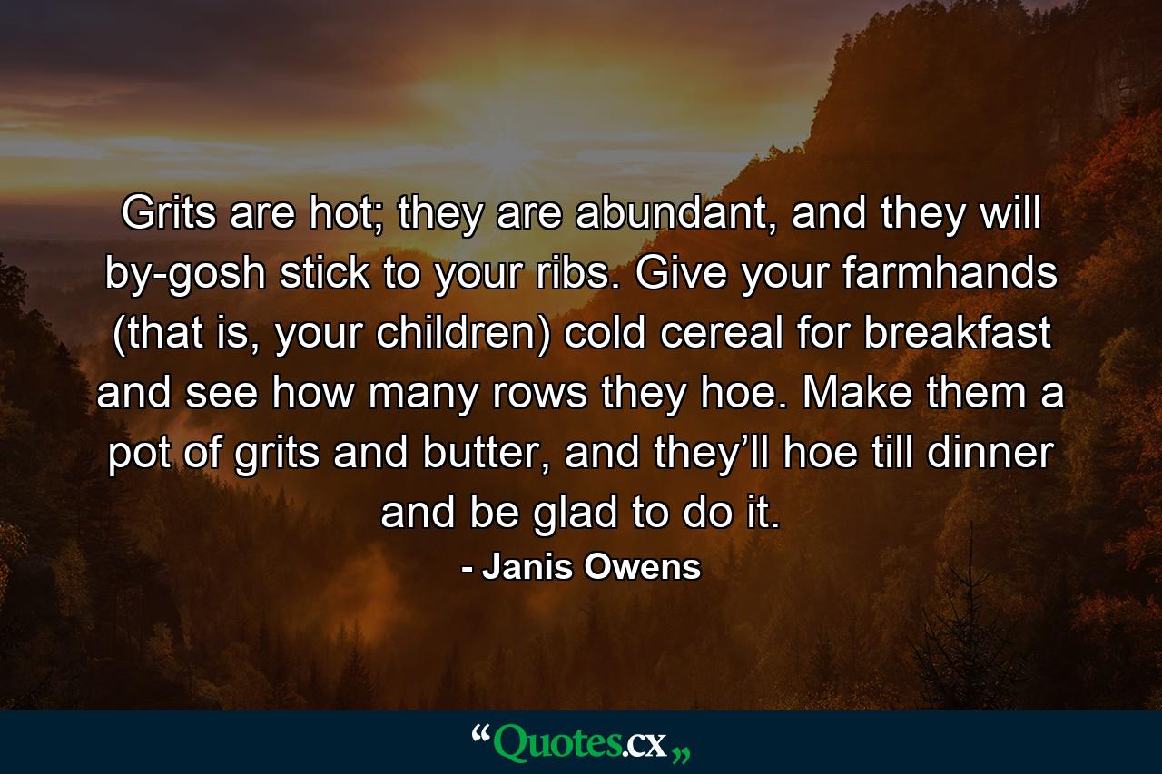 Grits are hot; they are abundant, and they will by-gosh stick to your ribs. Give your farmhands (that is, your children) cold cereal for breakfast and see how many rows they hoe. Make them a pot of grits and butter, and they’ll hoe till dinner and be glad to do it. - Quote by Janis Owens