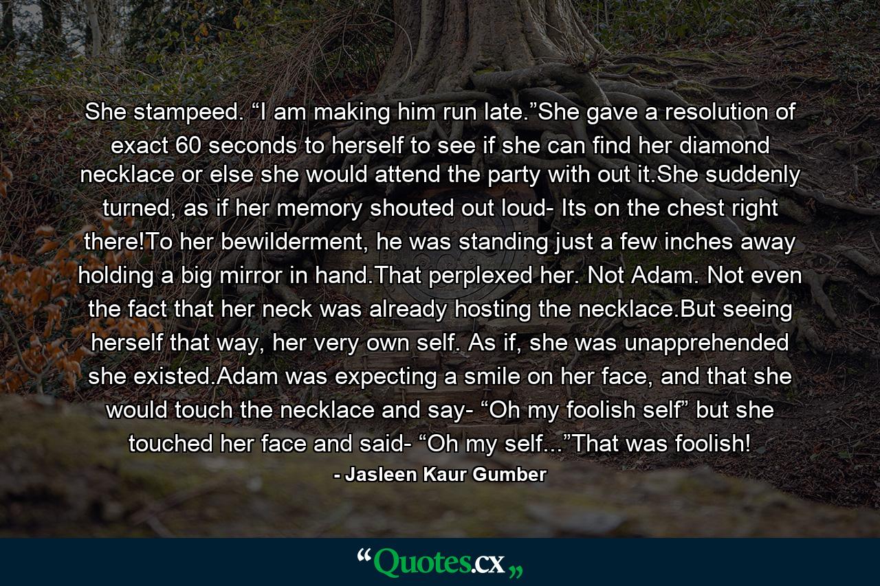 She stampeed. “I am making him run late.”She gave a resolution of exact 60 seconds to herself to see if she can find her diamond necklace or else she would attend the party with out it.She suddenly turned, as if her memory shouted out loud- Its on the chest right there!To her bewilderment, he was standing just a few inches away holding a big mirror in hand.That perplexed her. Not Adam. Not even the fact that her neck was already hosting the necklace.But seeing herself that way, her very own self. As if, she was unapprehended she existed.Adam was expecting a smile on her face, and that she would touch the necklace and say- “Oh my foolish self” but she touched her face and said- “Oh my self...”That was foolish! - Quote by Jasleen Kaur Gumber
