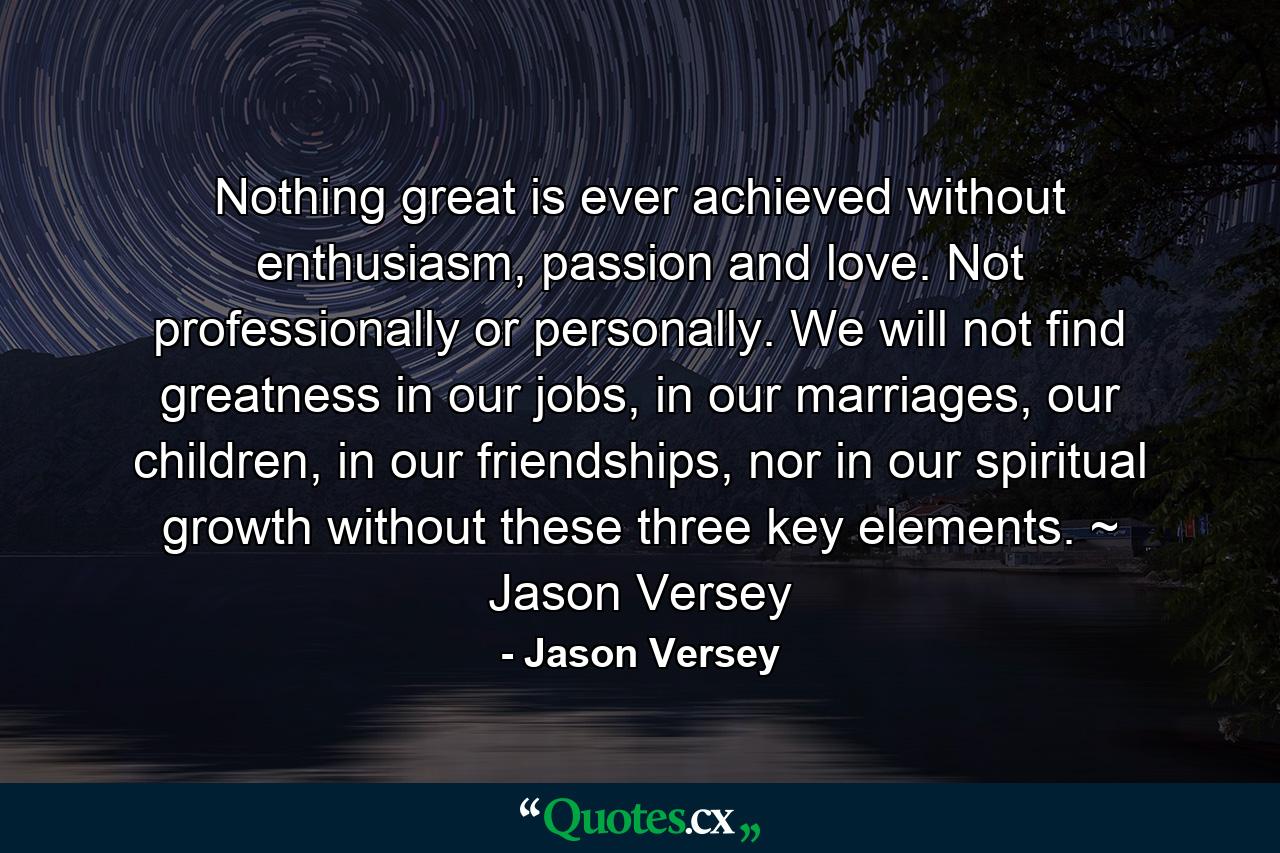 Nothing great is ever achieved without enthusiasm, passion and love. Not professionally or personally. We will not find greatness in our jobs, in our marriages, our children, in our friendships, nor in our spiritual growth without these three key elements. ~ Jason Versey - Quote by Jason Versey