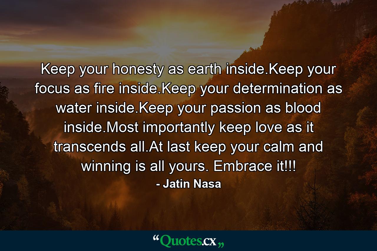 Keep your honesty as earth inside.Keep your focus as fire inside.Keep your determination as water inside.Keep your passion as blood inside.Most importantly keep love as it transcends all.At last keep your calm and winning is all yours. Embrace it!!! - Quote by Jatin Nasa