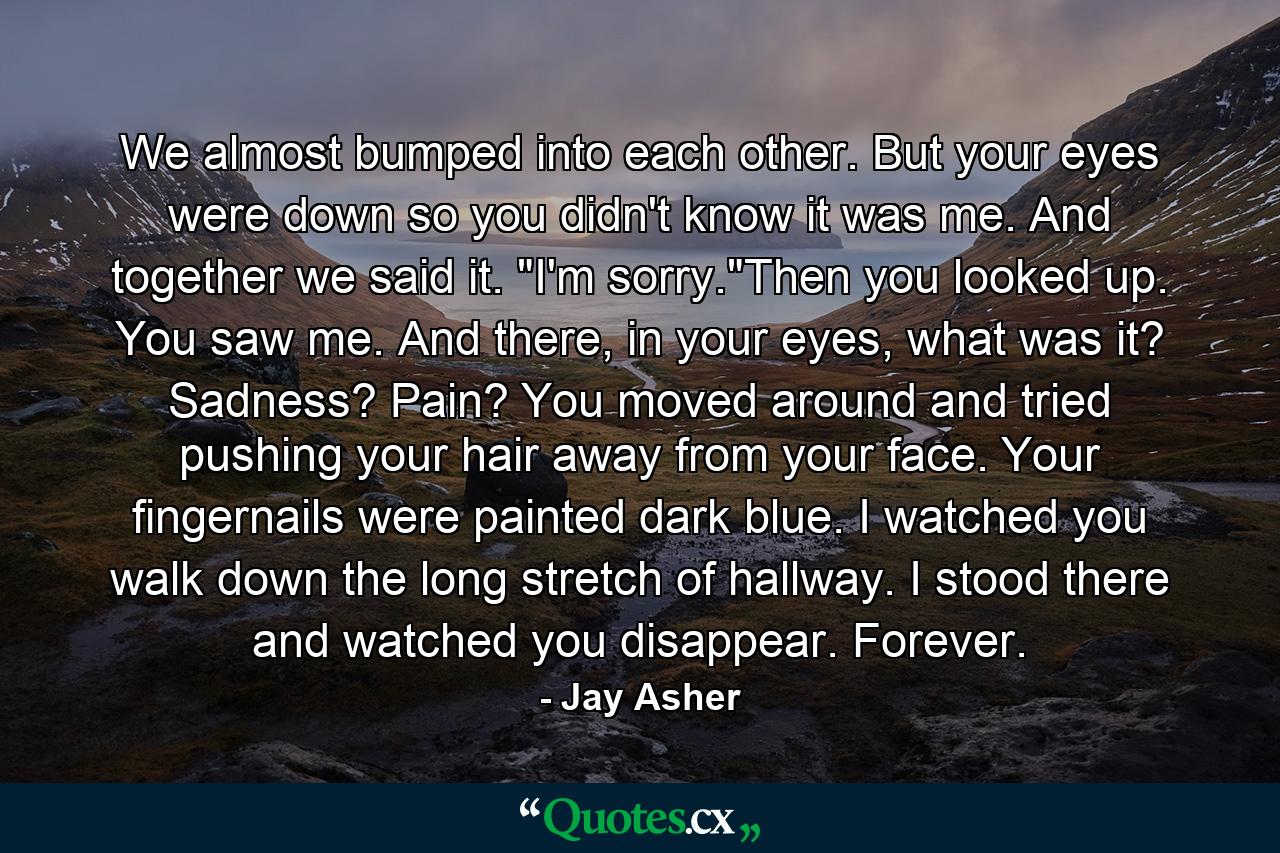 We almost bumped into each other. But your eyes were down so you didn't know it was me. And together we said it. 