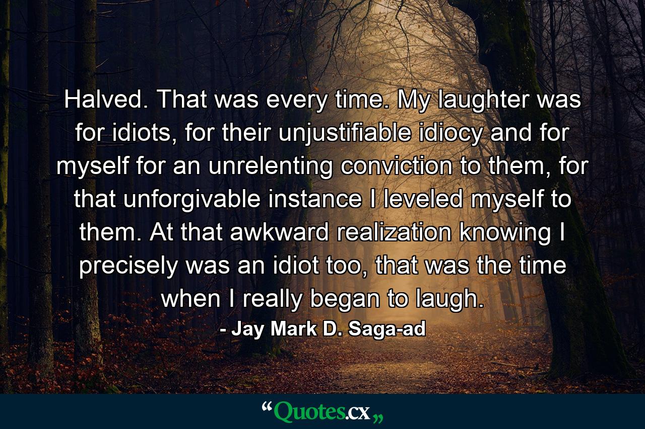 Halved. That was every time. My laughter was for idiots, for their unjustifiable idiocy and for myself for an unrelenting conviction to them, for that unforgivable instance I leveled myself to them. At that awkward realization knowing I precisely was an idiot too, that was the time when I really began to laugh. - Quote by Jay Mark D. Saga-ad