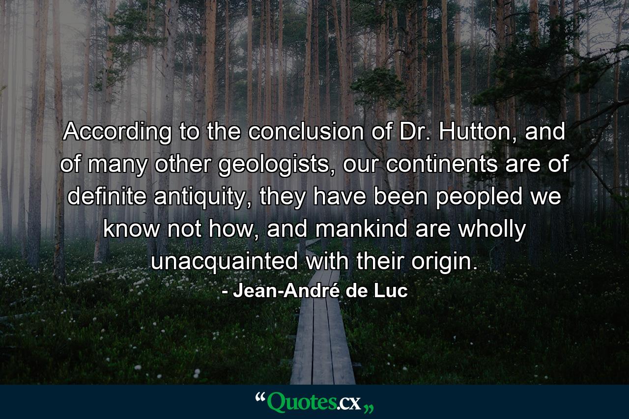 According to the conclusion of Dr. Hutton, and of many other geologists, our continents are of definite antiquity, they have been peopled we know not how, and mankind are wholly unacquainted with their origin. - Quote by Jean-André de Luc