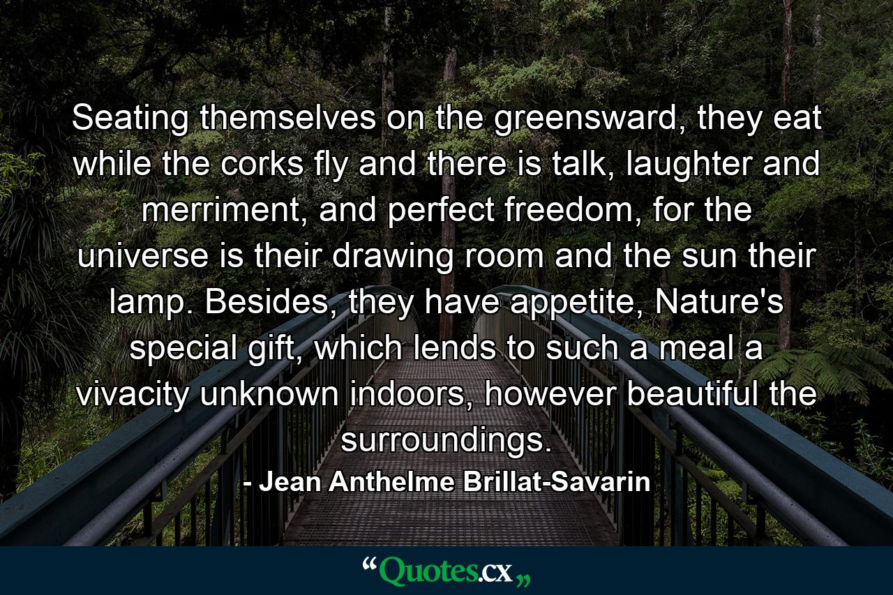 Seating themselves on the greensward, they eat while the corks fly and there is talk, laughter and merriment, and perfect freedom, for the universe is their drawing room and the sun their lamp. Besides, they have appetite, Nature's special gift, which lends to such a meal a vivacity unknown indoors, however beautiful the surroundings. - Quote by Jean Anthelme Brillat-Savarin