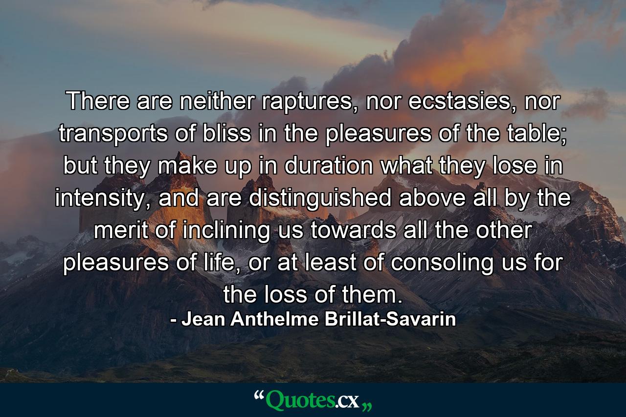 There are neither raptures, nor ecstasies, nor transports of bliss in the pleasures of the table; but they make up in duration what they lose in intensity, and are distinguished above all by the merit of inclining us towards all the other pleasures of life, or at least of consoling us for the loss of them. - Quote by Jean Anthelme Brillat-Savarin