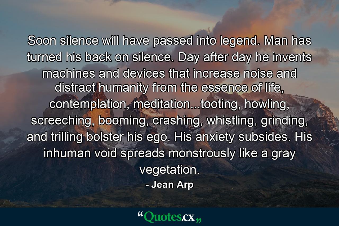 Soon silence will have passed into legend. Man has turned his back on silence. Day after day he invents machines and devices that increase noise and distract humanity from the essence of life, contemplation, meditation...tooting, howling, screeching, booming, crashing, whistling, grinding, and trilling bolster his ego. His anxiety subsides. His inhuman void spreads monstrously like a gray vegetation. - Quote by Jean Arp