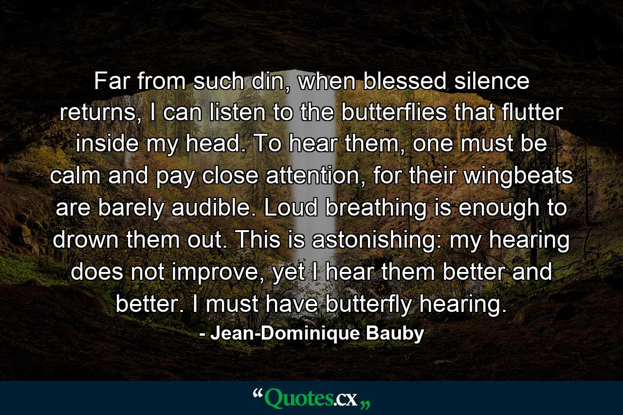 Far from such din, when blessed silence returns, I can listen to the butterflies that flutter inside my head. To hear them, one must be calm and pay close attention, for their wingbeats are barely audible. Loud breathing is enough to drown them out. This is astonishing: my hearing does not improve, yet I hear them better and better. I must have butterfly hearing. - Quote by Jean-Dominique Bauby