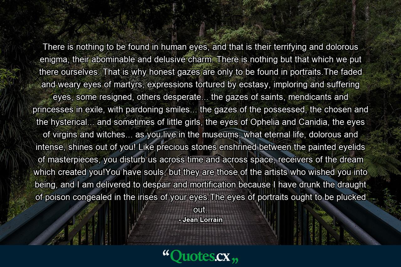 There is nothing to be found in human eyes, and that is their terrifying and dolorous enigma, their abominable and delusive charm. There is nothing but that which we put there ourselves. That is why honest gazes are only to be found in portraits.The faded and weary eyes of martyrs, expressions tortured by ecstasy, imploring and suffering eyes, some resigned, others desperate... the gazes of saints, mendicants and princesses in exile, with pardoning smiles... the gazes of the possessed, the chosen and the hysterical... and sometimes of little girls, the eyes of Ophelia and Canidia, the eyes of virgins and witches... as you live in the museums, what eternal life, dolorous and intense, shines out of you! Like precious stones enshrined between the painted eyelids of masterpieces, you disturb us across time and across space, receivers of the dream which created you!You have souls, but they are those of the artists who wished you into being, and I am delivered to despair and mortification because I have drunk the draught of poison congealed in the irises of your eyes.The eyes of portraits ought to be plucked out. - Quote by Jean Lorrain