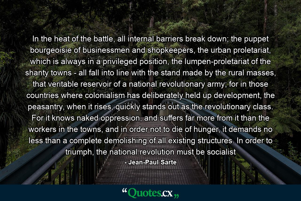 In the heat of the battle, all internal barriers break down; the puppet bourgeoisie of businessmen and shopkeepers, the urban proletariat, which is always in a privileged position, the lumpen-proletariat of the shanty towns - all fall into line with the stand made by the rural masses, that veritable reservoir of a national revolutionary army; for in those countries where colonialism has deliberately held up development, the peasantry, when it rises, quickly stands out as the revolutionary class. For it knows naked oppression, and suffers far more from it than the workers in the towns, and in order not to die of hunger, it demands no less than a complete demolishing of all existing structures. In order to triumph, the national revolution must be socialist - Quote by Jean-Paul Sarte