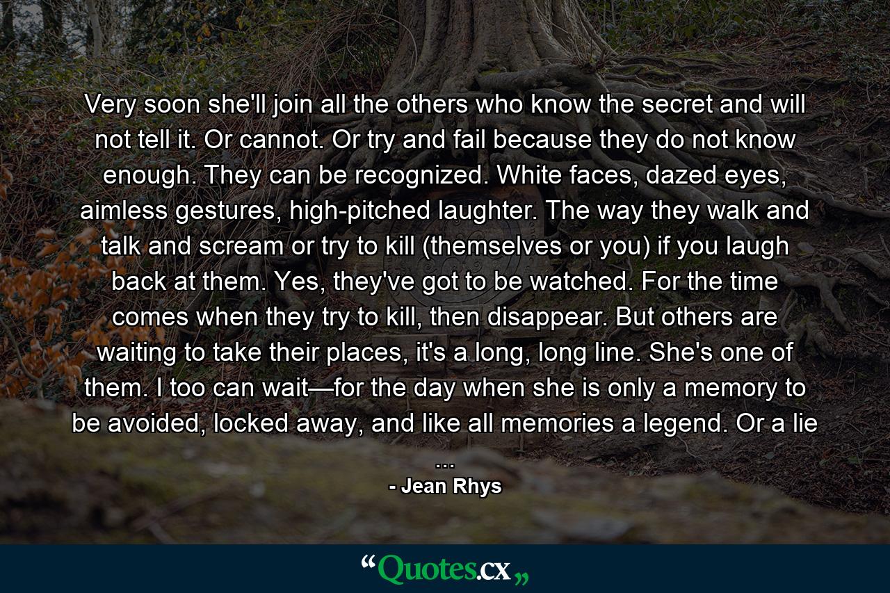 Very soon she'll join all the others who know the secret and will not tell it. Or cannot. Or try and fail because they do not know enough. They can be recognized. White faces, dazed eyes, aimless gestures, high-pitched laughter. The way they walk and talk and scream or try to kill (themselves or you) if you laugh back at them. Yes, they've got to be watched. For the time comes when they try to kill, then disappear. But others are waiting to take their places, it's a long, long line. She's one of them. I too can wait—for the day when she is only a memory to be avoided, locked away, and like all memories a legend. Or a lie ... - Quote by Jean Rhys