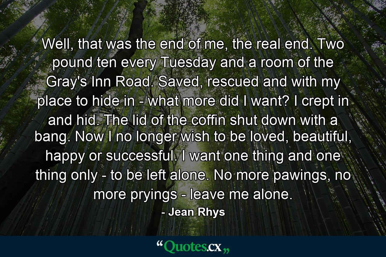 Well, that was the end of me, the real end. Two pound ten every Tuesday and a room of the Gray's Inn Road. Saved, rescued and with my place to hide in - what more did I want? I crept in and hid. The lid of the coffin shut down with a bang. Now I no longer wish to be loved, beautiful, happy or successful. I want one thing and one thing only - to be left alone. No more pawings, no more pryings - leave me alone. - Quote by Jean Rhys