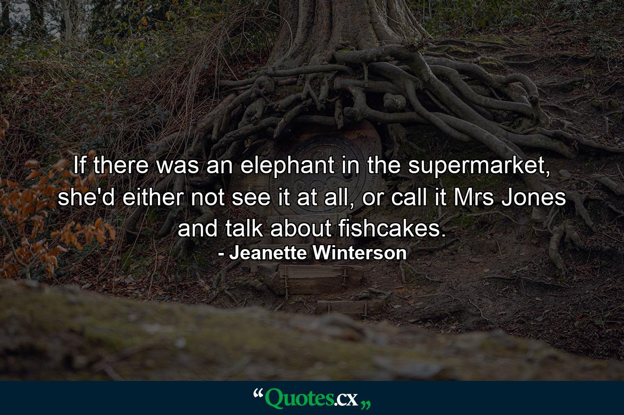 If there was an elephant in the supermarket, she'd either not see it at all, or call it Mrs Jones and talk about fishcakes. - Quote by Jeanette Winterson