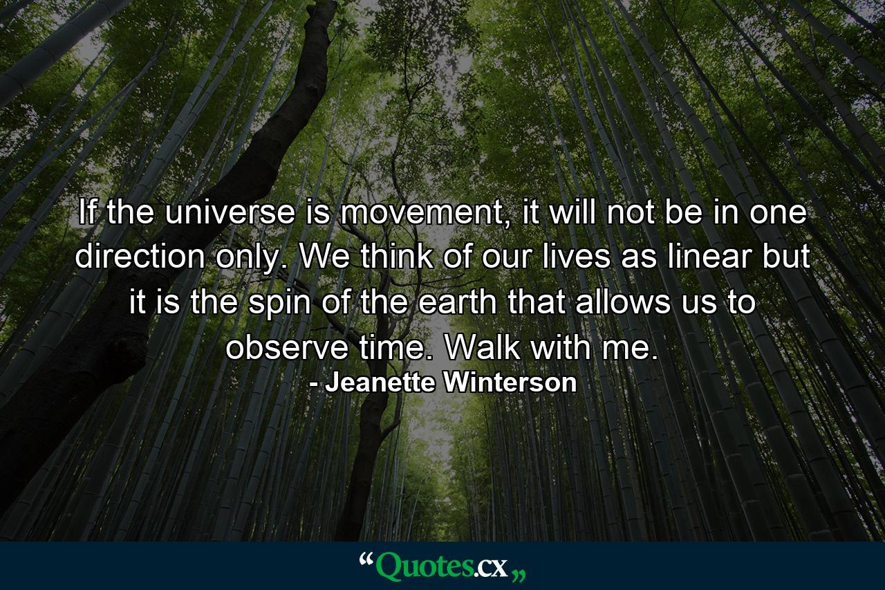 If the universe is movement, it will not be in one direction only. We think of our lives as linear but it is the spin of the earth that allows us to observe time. Walk with me. - Quote by Jeanette Winterson