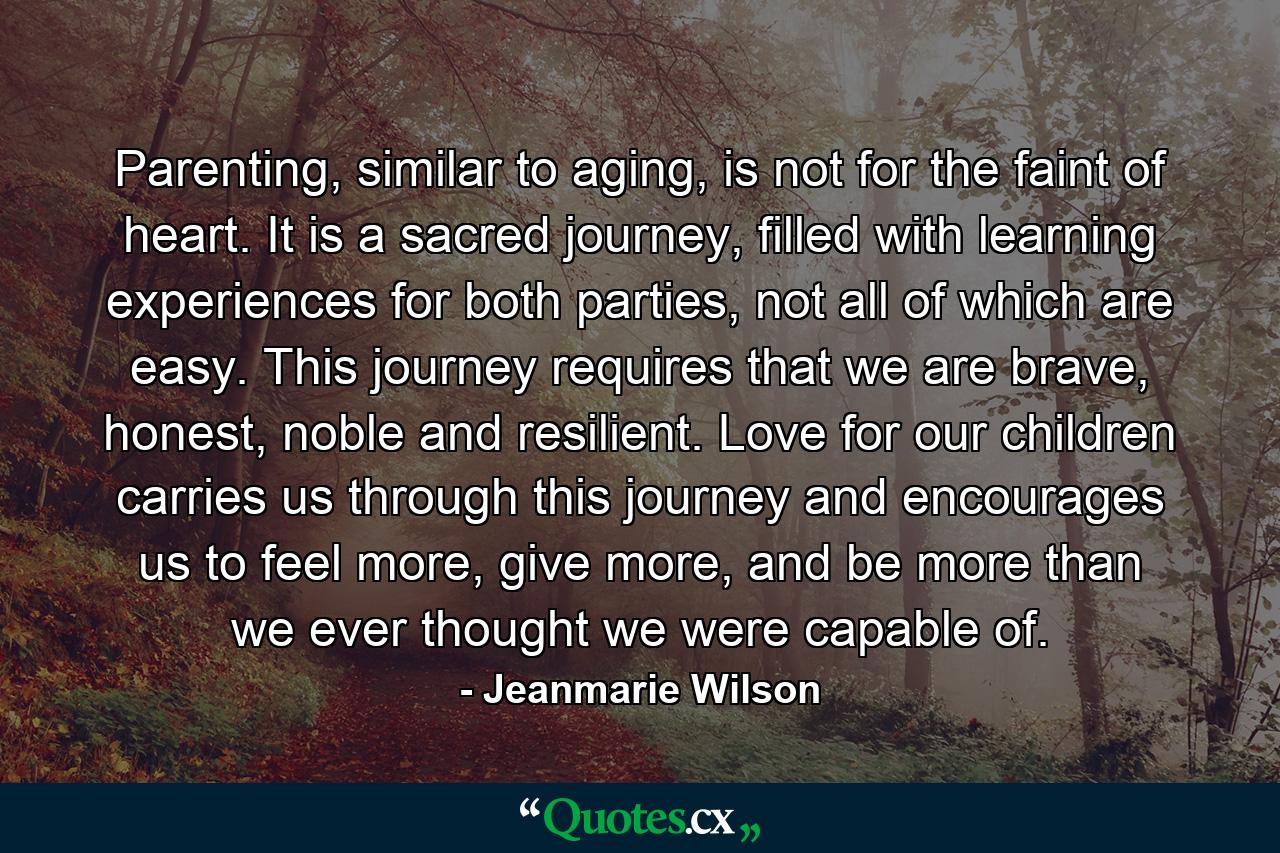 Parenting, similar to aging, is not for the faint of heart. It is a sacred journey, filled with learning experiences for both parties, not all of which are easy. This journey requires that we are brave, honest, noble and resilient. Love for our children carries us through this journey and encourages us to feel more, give more, and be more than we ever thought we were capable of. - Quote by Jeanmarie Wilson