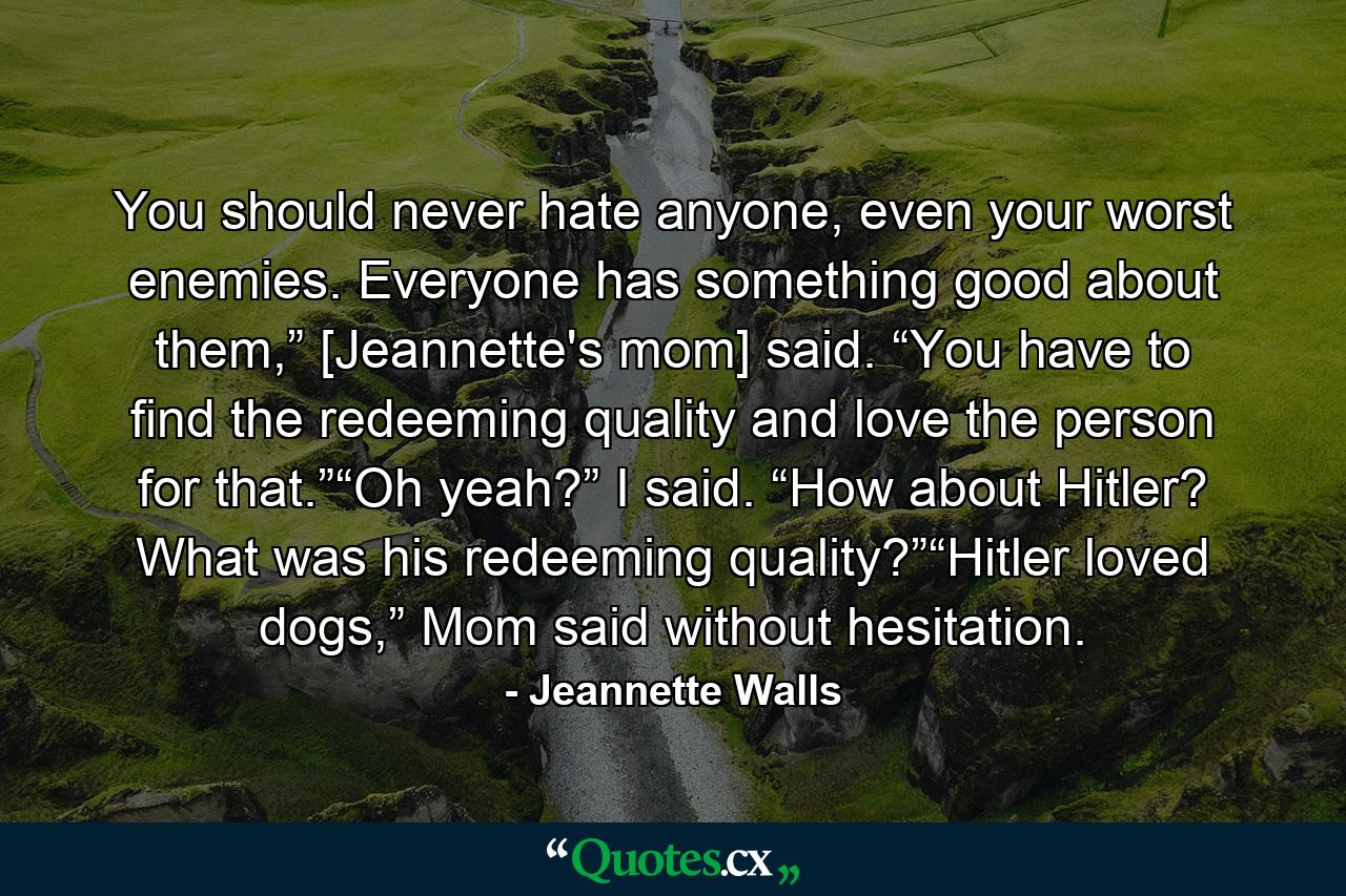 You should never hate anyone, even your worst enemies. Everyone has something good about them,” [Jeannette's mom] said. “You have to find the redeeming quality and love the person for that.”“Oh yeah?” I said. “How about Hitler? What was his redeeming quality?”“Hitler loved dogs,” Mom said without hesitation. - Quote by Jeannette Walls