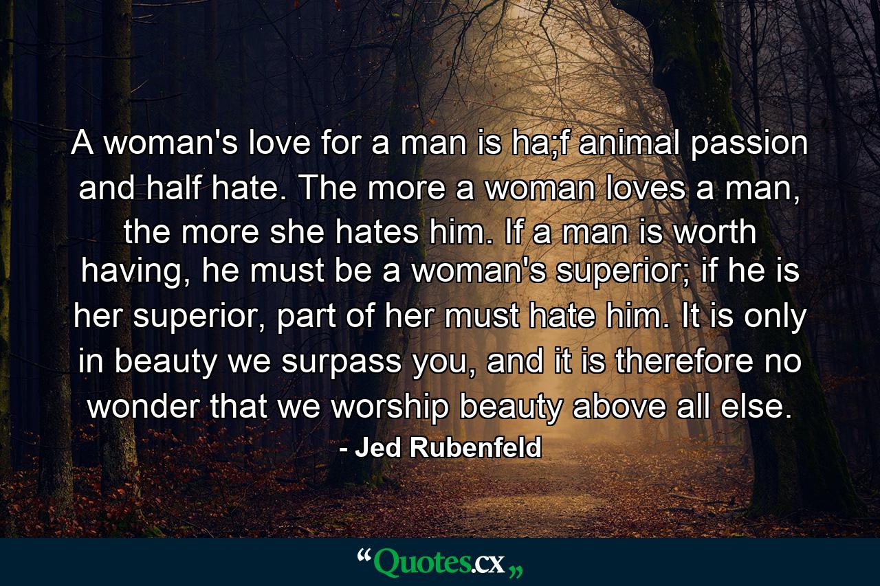 A woman's love for a man is ha;f animal passion and half hate. The more a woman loves a man, the more she hates him. If a man is worth having, he must be a woman's superior; if he is her superior, part of her must hate him. It is only in beauty we surpass you, and it is therefore no wonder that we worship beauty above all else. - Quote by Jed Rubenfeld