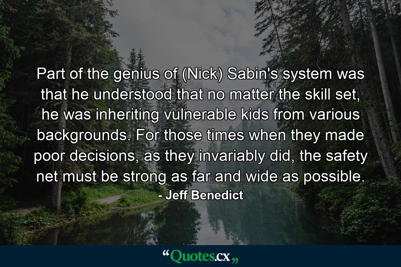 Part of the genius of (Nick) Sabin's system was that he understood that no matter the skill set, he was inheriting vulnerable kids from various backgrounds. For those times when they made poor decisions, as they invariably did, the safety net must be strong as far and wide as possible. - Quote by Jeff Benedict