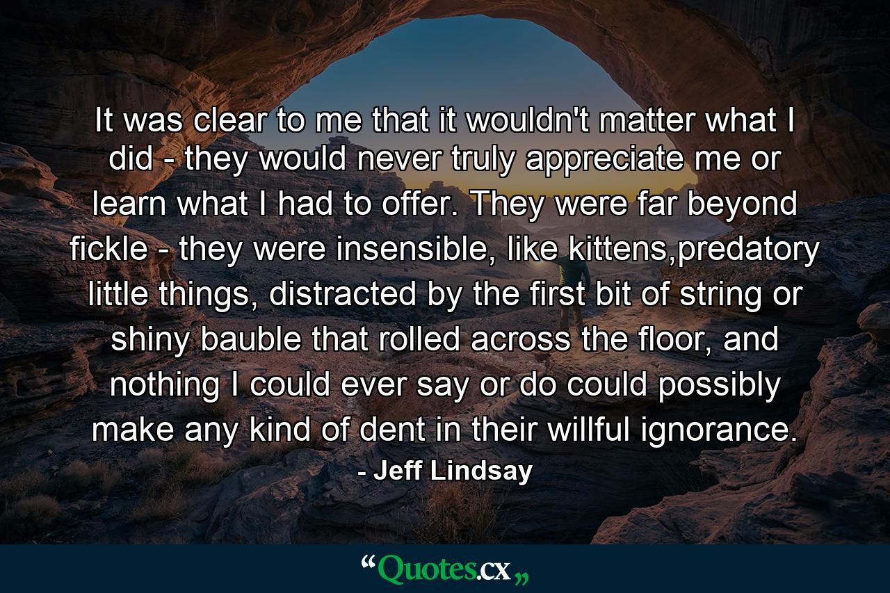 It was clear to me that it wouldn't matter what I did - they would never truly appreciate me or learn what I had to offer. They were far beyond fickle - they were insensible, like kittens,predatory little things, distracted by the first bit of string or shiny bauble that rolled across the floor, and nothing I could ever say or do could possibly make any kind of dent in their willful ignorance. - Quote by Jeff Lindsay