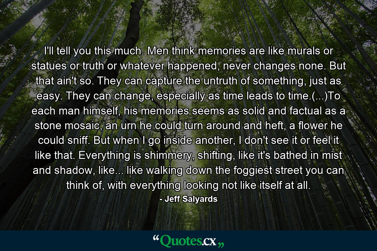 I'll tell you this much. Men think memories are like murals or statues or truth or whatever happened, never changes none. But that ain't so. They can capture the untruth of something, just as easy. They can change, especially as time leads to time.(...)To each man himself, his memories seems as solid and factual as a stone mosaic, an urn he could turn around and heft, a flower he could sniff. But when I go inside another, I don't see it or feel it like that. Everything is shimmery, shifting, like it's bathed in mist and shadow, like... like walking down the foggiest street you can think of, with everything looking not like itself at all. - Quote by Jeff Salyards
