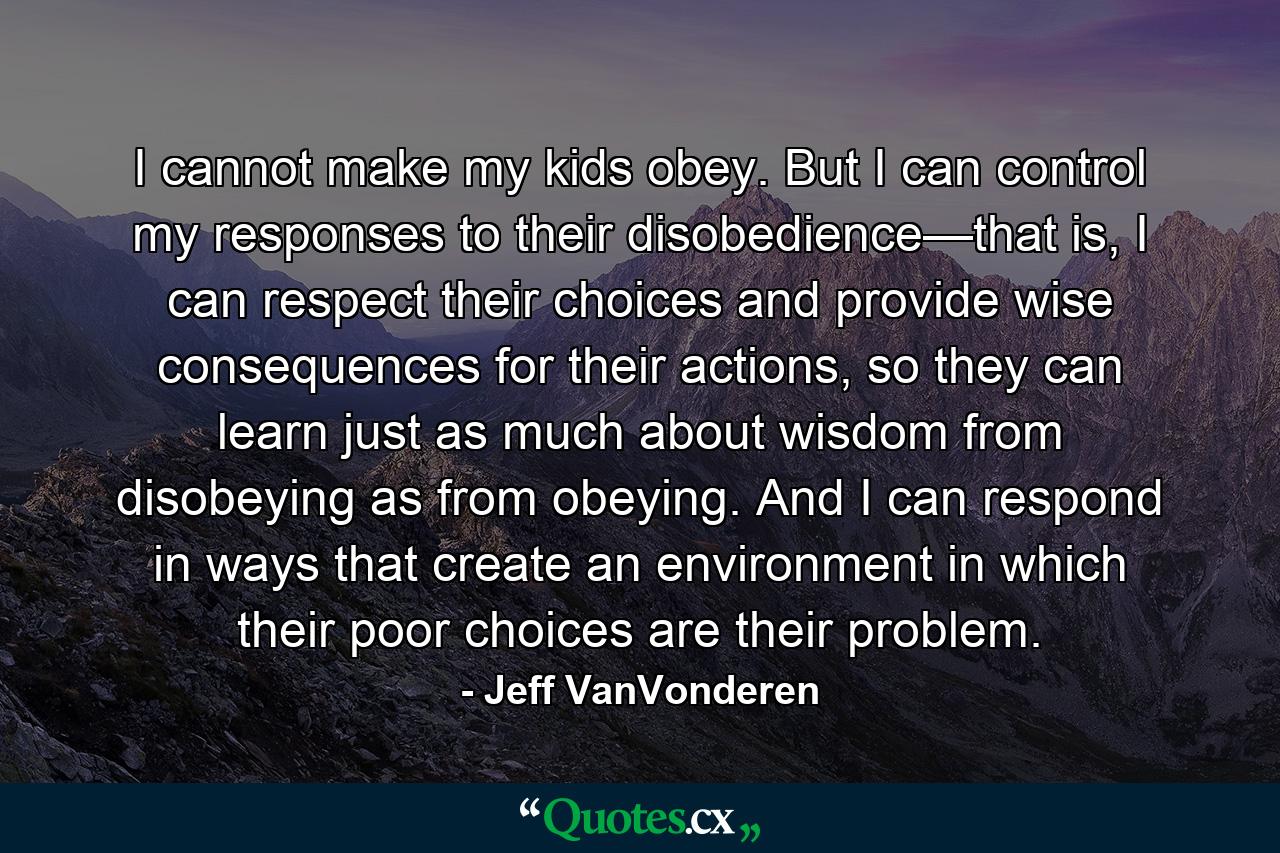 I cannot make my kids obey. But I can control my responses to their disobedience—that is, I can respect their choices and provide wise consequences for their actions, so they can learn just as much about wisdom from disobeying as from obeying. And I can respond in ways that create an environment in which their poor choices are their problem. - Quote by Jeff VanVonderen