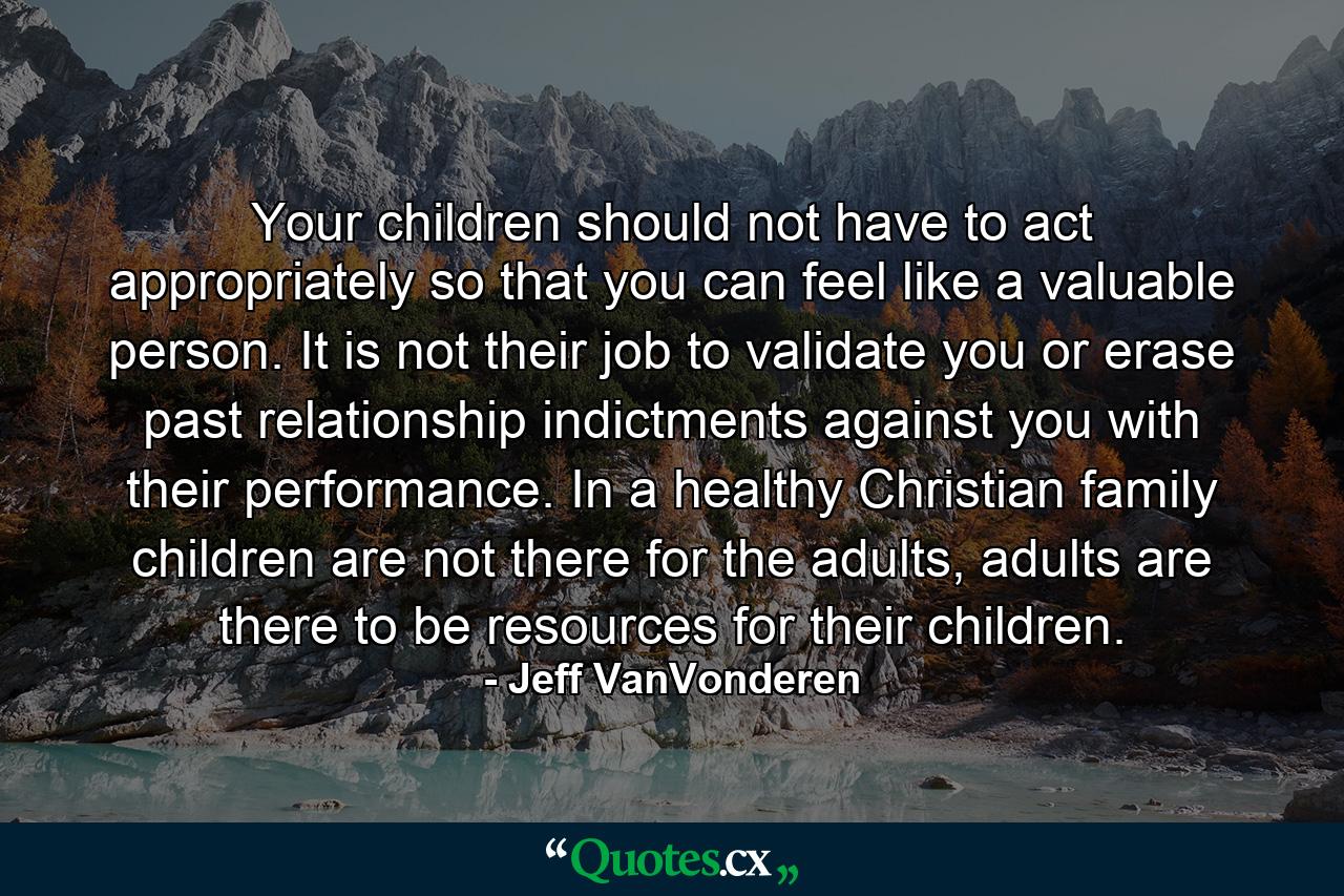 Your children should not have to act appropriately so that you can feel like a valuable person. It is not their job to validate you or erase past relationship indictments against you with their performance. In a healthy Christian family children are not there for the adults, adults are there to be resources for their children. - Quote by Jeff VanVonderen