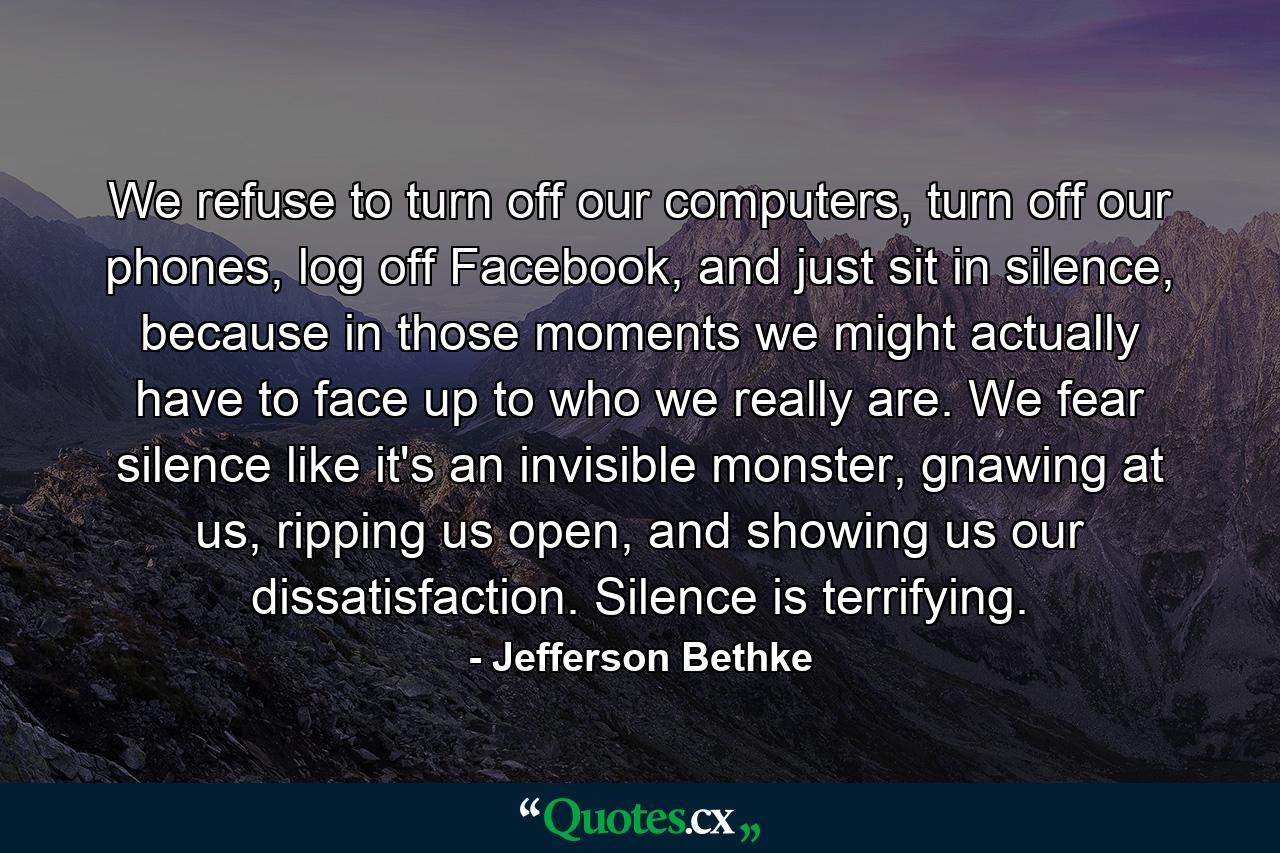 We refuse to turn off our computers, turn off our phones, log off Facebook, and just sit in silence, because in those moments we might actually have to face up to who we really are. We fear silence like it's an invisible monster, gnawing at us, ripping us open, and showing us our dissatisfaction. Silence is terrifying. - Quote by Jefferson Bethke