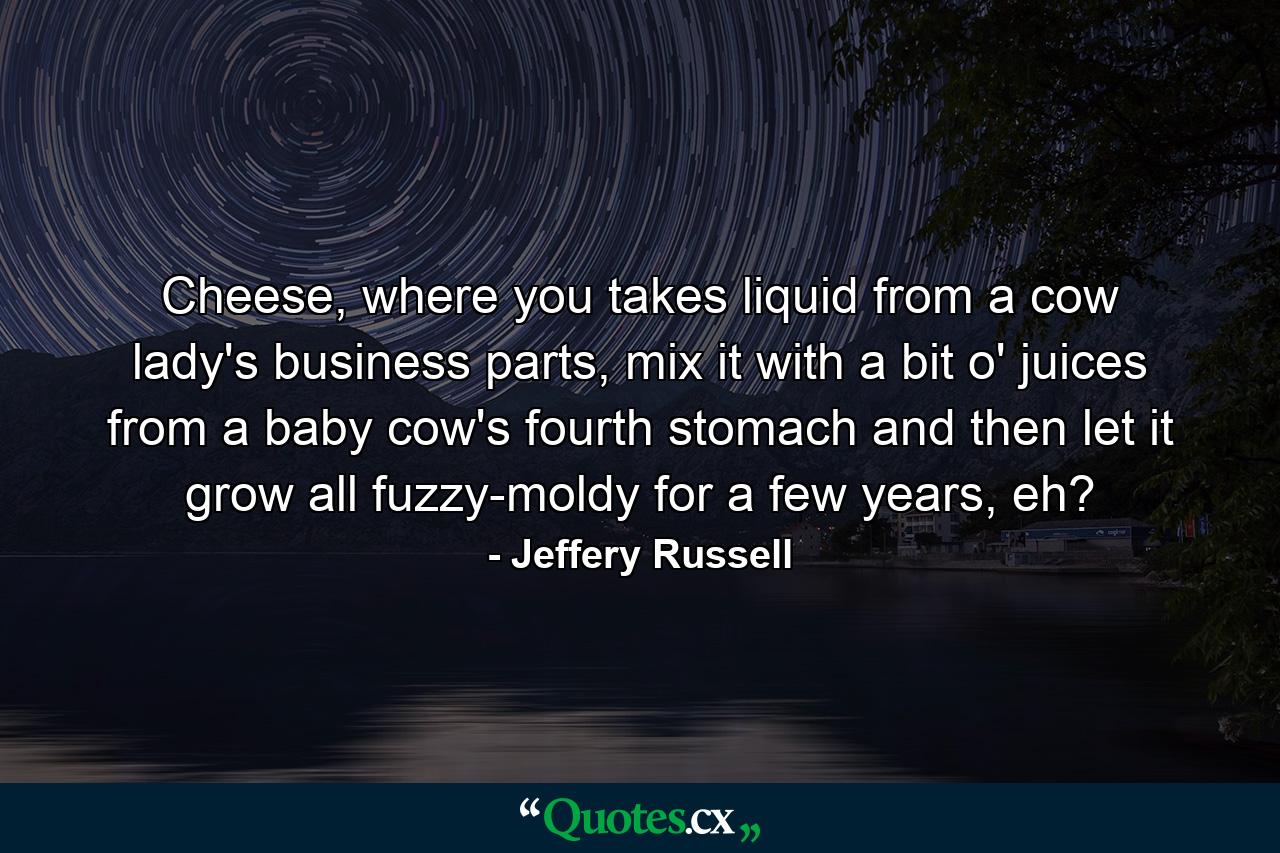 Cheese, where you takes liquid from a cow lady's business parts, mix it with a bit o' juices from a baby cow's fourth stomach and then let it grow all fuzzy-moldy for a few years, eh? - Quote by Jeffery Russell