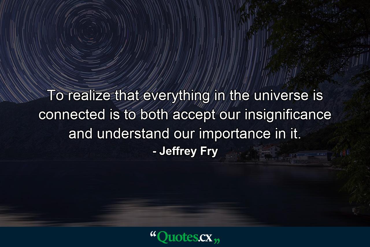 To realize that everything in the universe is connected is to both accept our insignificance and understand our importance in it. - Quote by Jeffrey Fry