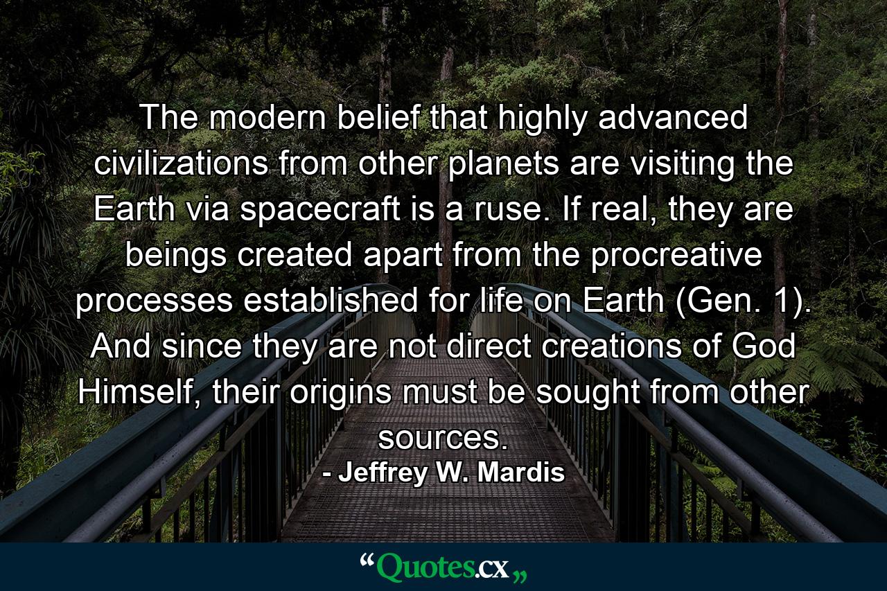 The modern belief that highly advanced civilizations from other planets are visiting the Earth via spacecraft is a ruse. If real, they are beings created apart from the procreative processes established for life on Earth (Gen. 1). And since they are not direct creations of God Himself, their origins must be sought from other sources. - Quote by Jeffrey W. Mardis