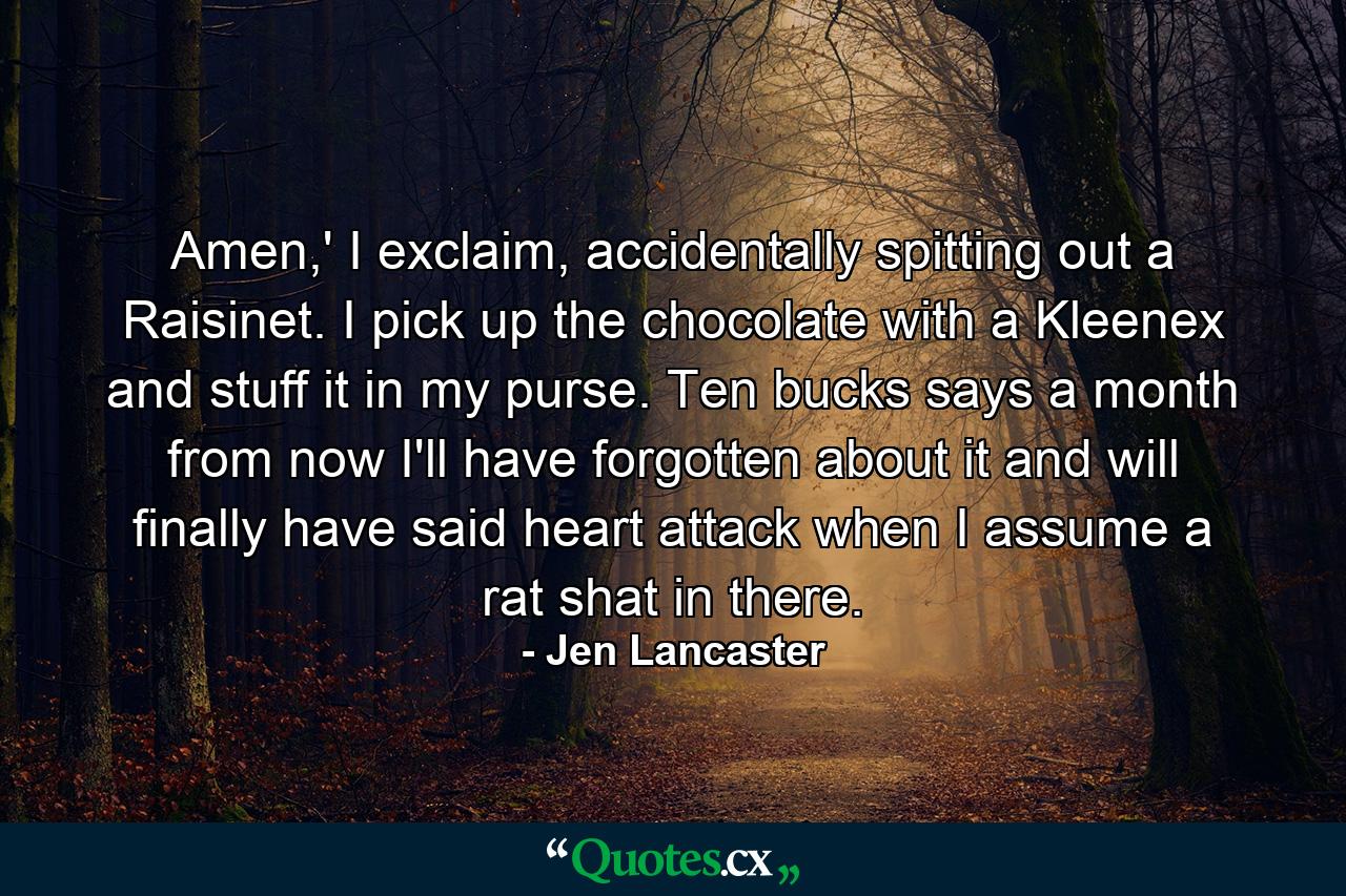 Amen,' I exclaim, accidentally spitting out a Raisinet. I pick up the chocolate with a Kleenex and stuff it in my purse. Ten bucks says a month from now I'll have forgotten about it and will finally have said heart attack when I assume a rat shat in there. - Quote by Jen Lancaster